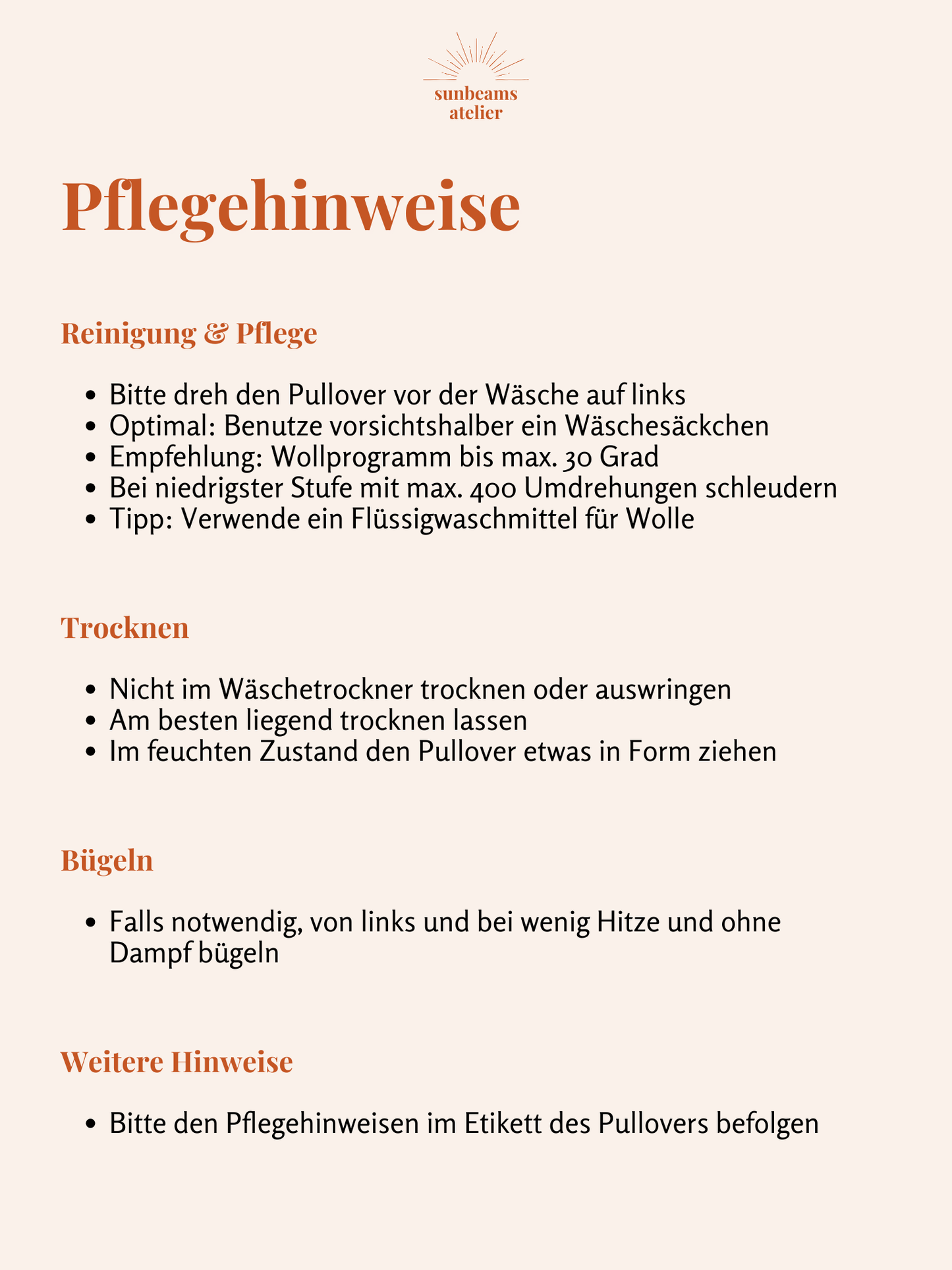 Informationen mit Pflegehinweisen.
Zur Reinigung und Pflege: Bitte dreh den Pullover vor der Wäsche auf links, Optimal: Benutze vorsichtshalber ein Wäschesäckchen, Empfehlung: Wollprogramm bis max. 30 Grad, bei niedrigster Stufte mit max. 400 Umdrehungen schleudern, Tipp: Verwende ein Flüssigwaschmittel für Wolle. Zum Trocknen: Nicht im Wäschetrockner trocknen oder auswringen, am besten liegend trocknen lassen, im feuchten Zustand den Pullover etwas in Form ziehen. Zum Bügeln: Von links und mit wenig Hitz